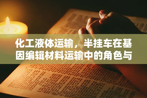 化工液体运输，半挂车在基因编辑材料运输中的角色与挑战