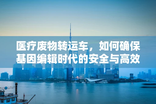 医疗废物转运车，如何确保基因编辑时代的安全与高效？