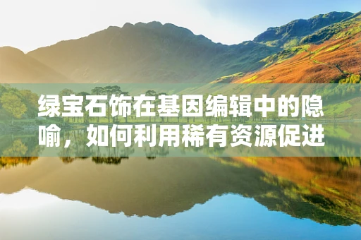 绿宝石饰在基因编辑中的隐喻，如何利用稀有资源促进精准医疗的‘宝石级’突破？