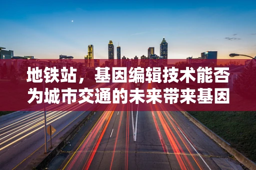 地铁站，基因编辑技术能否为城市交通的未来带来基因突变？