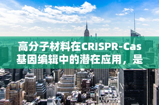 高分子材料在CRISPR-Cas基因编辑中的潜在应用，是创新还是挑战？