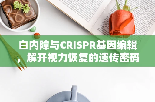 白内障与CRISPR基因编辑，解开视力恢复的遗传密码？