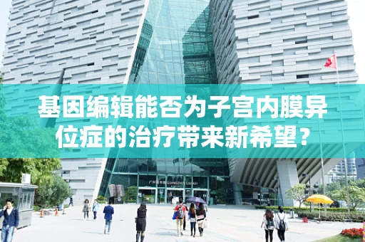 基因编辑能否为子宫内膜异位症的治疗带来新希望？