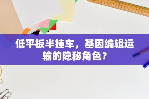 低平板半挂车，基因编辑运输的隐秘角色？