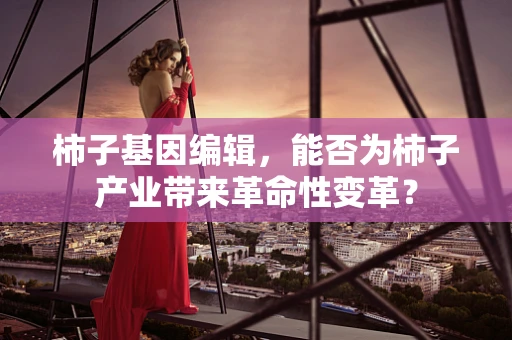 柿子基因编辑，能否为柿子产业带来革命性变革？