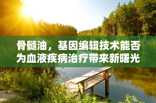 骨髓油，基因编辑技术能否为血液疾病治疗带来新曙光？