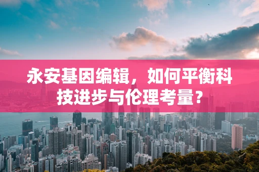永安基因编辑，如何平衡科技进步与伦理考量？