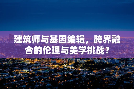 建筑师与基因编辑，跨界融合的伦理与美学挑战？