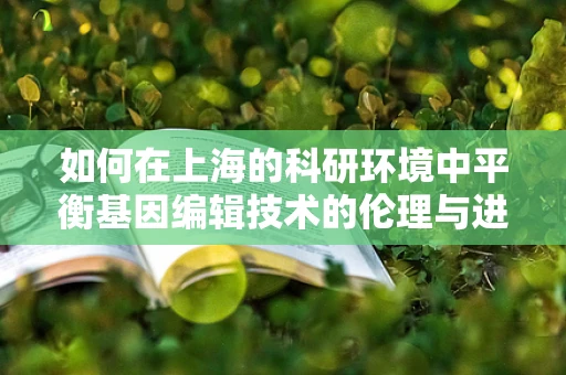 如何在上海的科研环境中平衡基因编辑技术的伦理与进步？