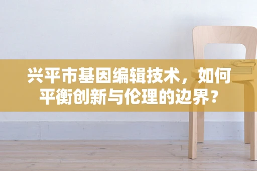 兴平市基因编辑技术，如何平衡创新与伦理的边界？