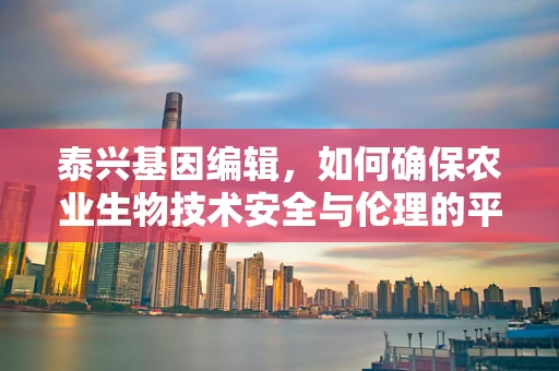 泰兴基因编辑，如何确保农业生物技术安全与伦理的平衡？