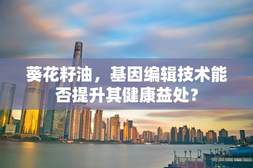 葵花籽油，基因编辑技术能否提升其健康益处？