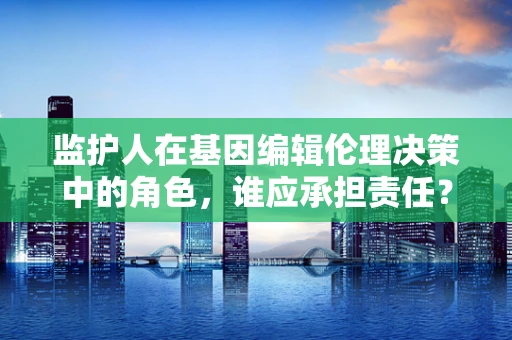 监护人在基因编辑伦理决策中的角色，谁应承担责任？