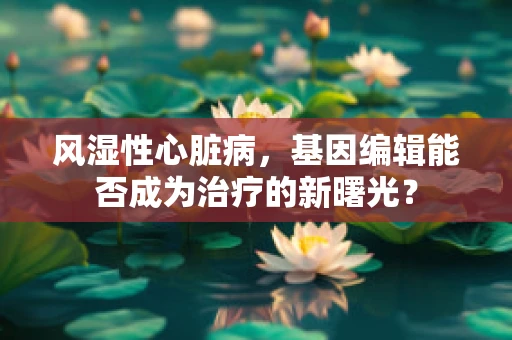 风湿性心脏病，基因编辑能否成为治疗的新曙光？