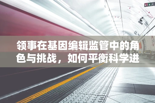 领事在基因编辑监管中的角色与挑战，如何平衡科学进步与国家安全？