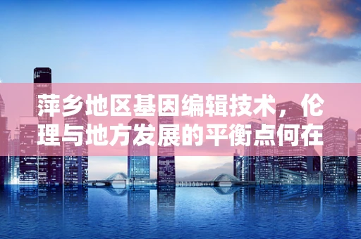 萍乡地区基因编辑技术，伦理与地方发展的平衡点何在？