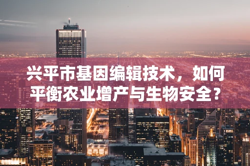 兴平市基因编辑技术，如何平衡农业增产与生物安全？
