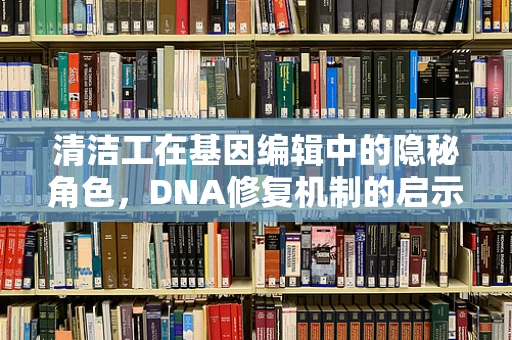 清洁工在基因编辑中的隐秘角色，DNA修复机制的启示
