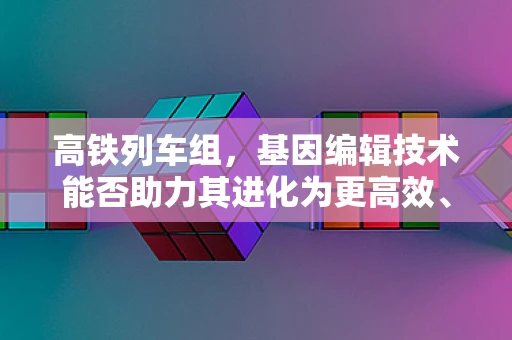 高铁列车组，基因编辑技术能否助力其进化为更高效、更环保的交通工具？