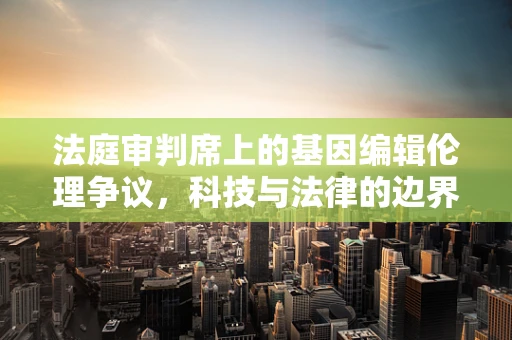 法庭审判席上的基因编辑伦理争议，科技与法律的边界