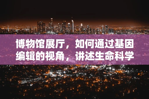 博物馆展厅，如何通过基因编辑的视角，讲述生命科学的未来？