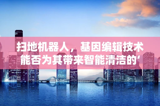 扫地机器人，基因编辑技术能否为其带来智能清洁的‘进化’？