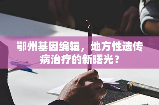 鄂州基因编辑，地方性遗传病治疗的新曙光？