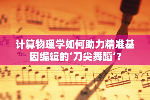 计算物理学如何助力精准基因编辑的‘刀尖舞蹈’？