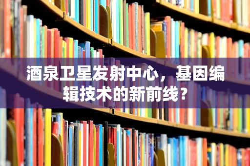 酒泉卫星发射中心，基因编辑技术的新前线？