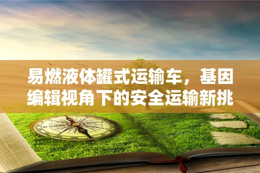 易燃液体罐式运输车，基因编辑视角下的安全运输新挑战