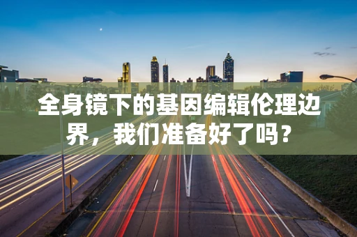 全身镜下的基因编辑伦理边界，我们准备好了吗？