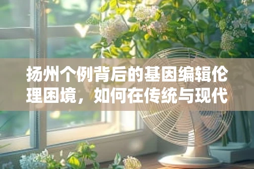 扬州个例背后的基因编辑伦理困境，如何在传统与现代之间寻找平衡？