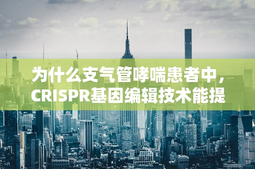 为什么支气管哮喘患者中，CRISPR基因编辑技术能提供新的治疗希望？
