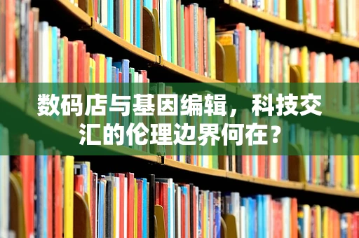 数码店与基因编辑，科技交汇的伦理边界何在？