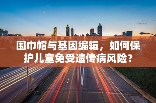 围巾帽与基因编辑，如何保护儿童免受遗传病风险？