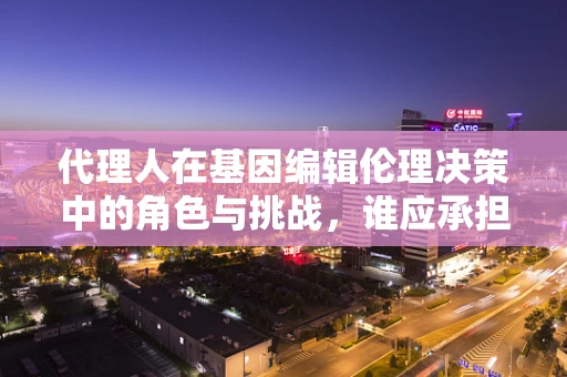 代理人在基因编辑伦理决策中的角色与挑战，谁应承担责任？