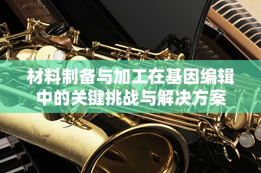 材料制备与加工在基因编辑中的关键挑战与解决方案