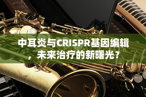 中耳炎与CRISPR基因编辑，未来治疗的新曙光？