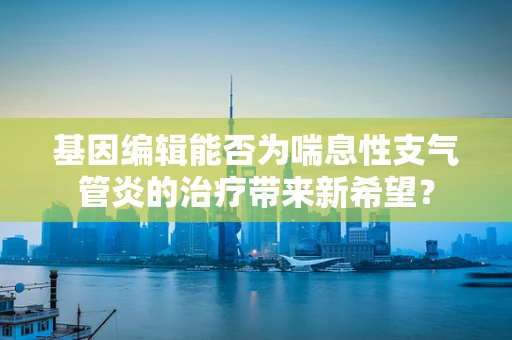 基因编辑能否为喘息性支气管炎的治疗带来新希望？