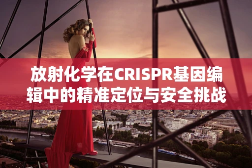 放射化学在CRISPR基因编辑中的精准定位与安全挑战