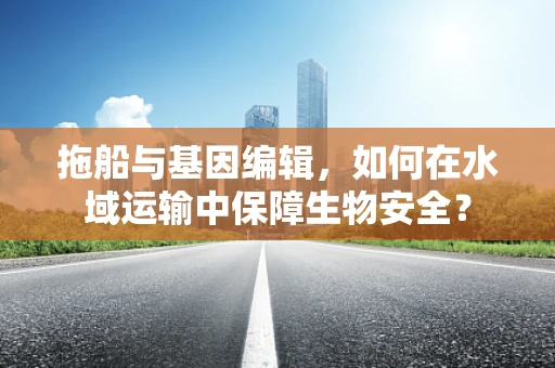 拖船与基因编辑，如何在水域运输中保障生物安全？