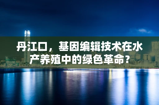 丹江口，基因编辑技术在水产养殖中的绿色革命？