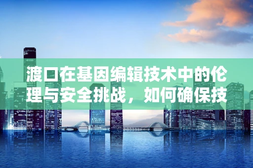 渡口在基因编辑技术中的伦理与安全挑战，如何确保技术渡河的安全？