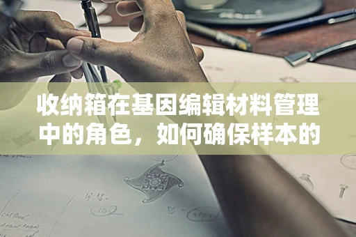 收纳箱在基因编辑材料管理中的角色，如何确保样本的精准与安全？