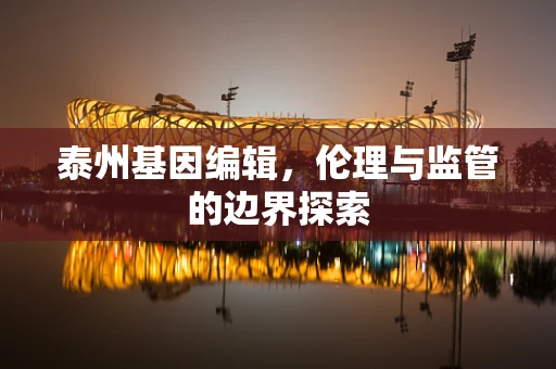 泰州基因编辑，伦理与监管的边界探索