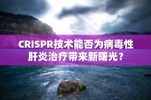 CRISPR技术能否为病毒性肝炎治疗带来新曙光？