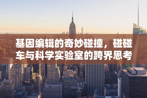 基因编辑的奇妙碰撞，碰碰车与科学实验室的跨界思考