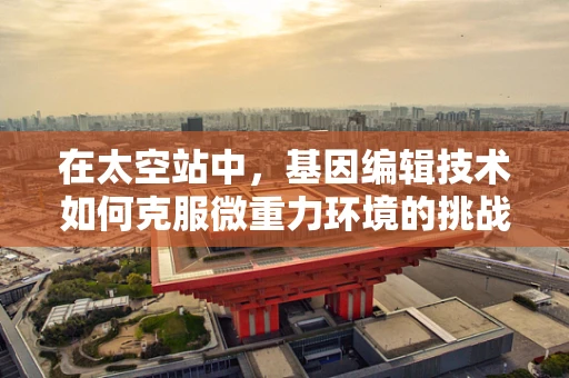 在太空站中，基因编辑技术如何克服微重力环境的挑战？