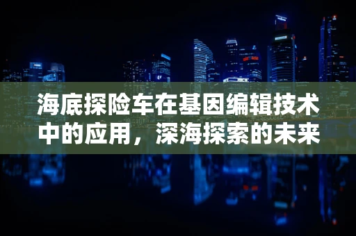海底探险车在基因编辑技术中的应用，深海探索的未来新篇章？