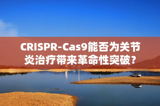 CRISPR-Cas9能否为关节炎治疗带来革命性突破？